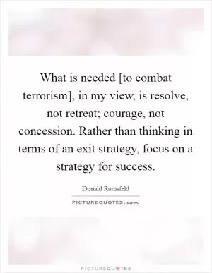 What is needed [to combat terrorism], in my view, is resolve, not retreat; courage, not concession. Rather than thinking in terms of an exit strategy, focus on a strategy for success Picture Quote #1
