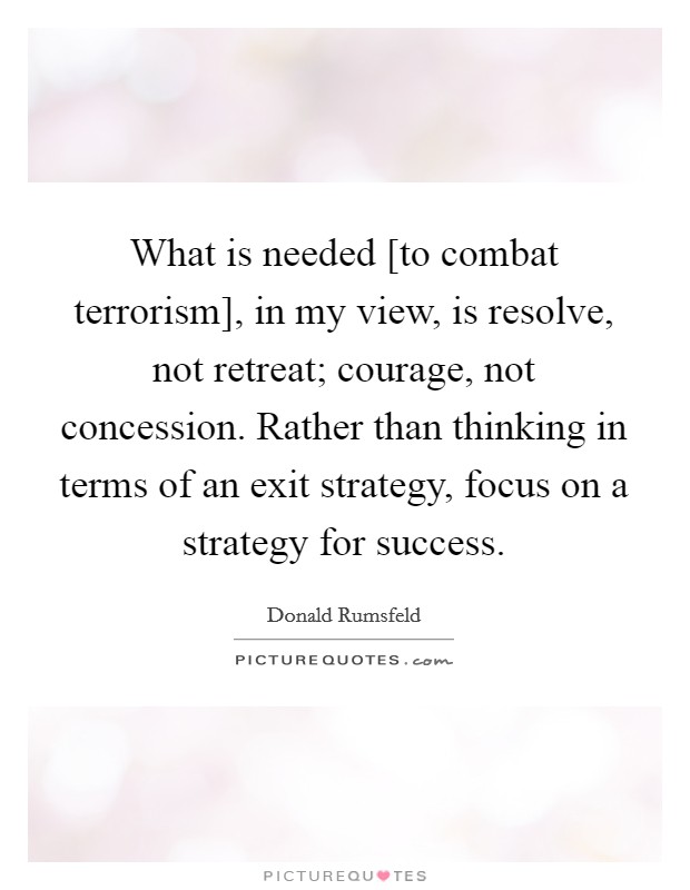 What is needed [to combat terrorism], in my view, is resolve, not retreat; courage, not concession. Rather than thinking in terms of an exit strategy, focus on a strategy for success Picture Quote #1