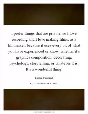 I prefer things that are private, so I love recording and I love making films, as a filmmaker, because it uses every bit of what you have experienced or know, whether it’s graphics composition, decorating, psychology, storytelling, or whatever it is. It’s a wonderful thing Picture Quote #1