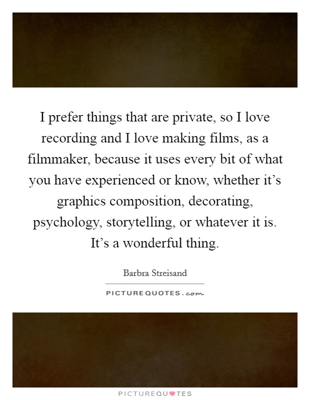 I prefer things that are private, so I love recording and I love making films, as a filmmaker, because it uses every bit of what you have experienced or know, whether it's graphics composition, decorating, psychology, storytelling, or whatever it is. It's a wonderful thing Picture Quote #1