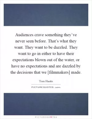 Audiences crave something they’ve never seen before. That’s what they want. They want to be dazzled. They want to go in either to have their expectations blown out of the water, or have no expectations and are dazzled by the decisions that we [filmmakers] made Picture Quote #1