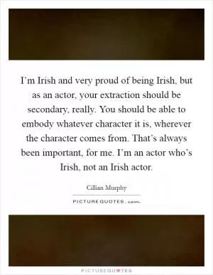 I’m Irish and very proud of being Irish, but as an actor, your extraction should be secondary, really. You should be able to embody whatever character it is, wherever the character comes from. That’s always been important, for me. I’m an actor who’s Irish, not an Irish actor Picture Quote #1