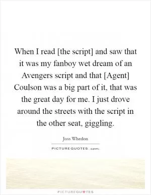 When I read [the script] and saw that it was my fanboy wet dream of an Avengers script and that [Agent] Coulson was a big part of it, that was the great day for me. I just drove around the streets with the script in the other seat, giggling Picture Quote #1