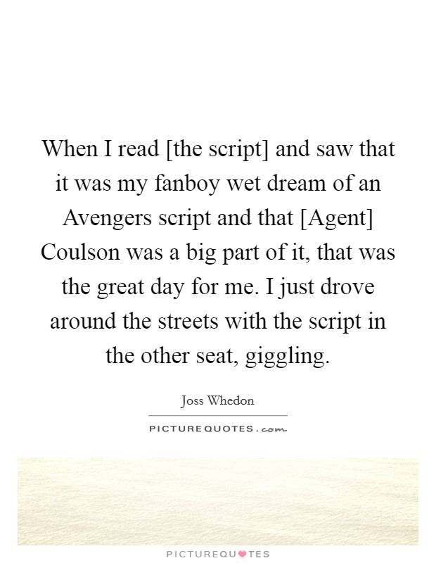 When I read [the script] and saw that it was my fanboy wet dream of an Avengers script and that [Agent] Coulson was a big part of it, that was the great day for me. I just drove around the streets with the script in the other seat, giggling Picture Quote #1