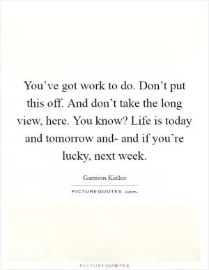 You’ve got work to do. Don’t put this off. And don’t take the long view, here. You know? Life is today and tomorrow and- and if you’re lucky, next week Picture Quote #1