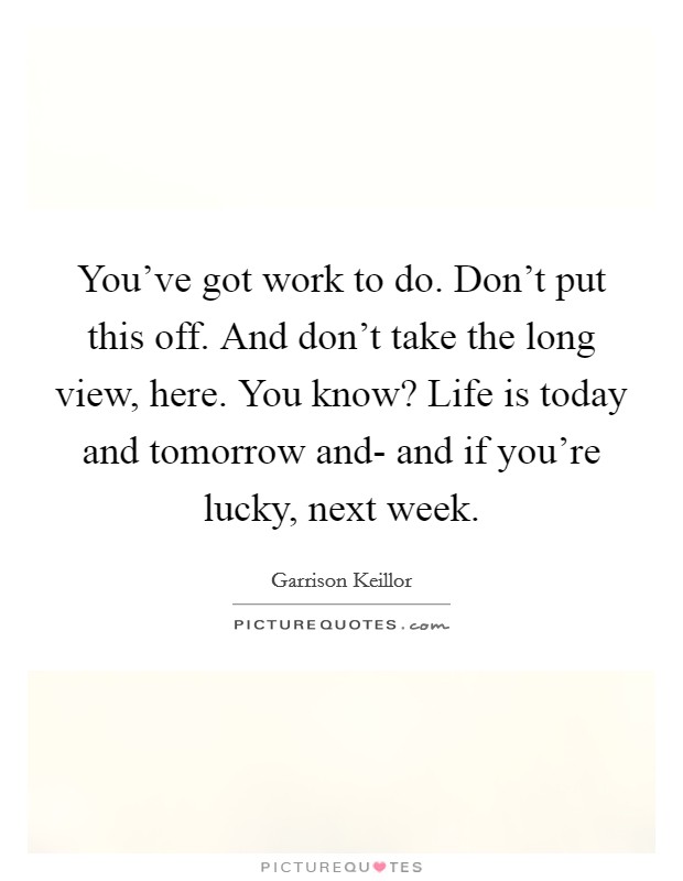 You've got work to do. Don't put this off. And don't take the long view, here. You know? Life is today and tomorrow and- and if you're lucky, next week Picture Quote #1