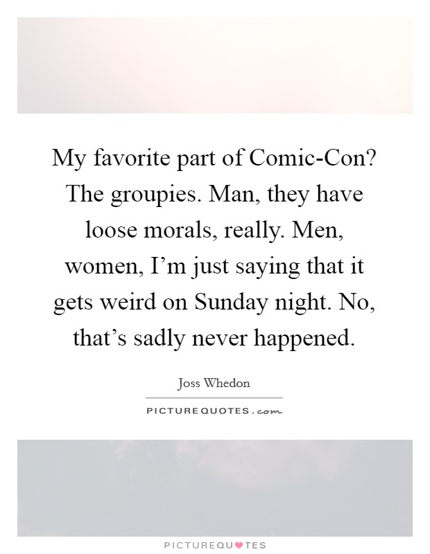 My favorite part of Comic-Con? The groupies. Man, they have loose morals, really. Men, women, I'm just saying that it gets weird on Sunday night. No, that's sadly never happened Picture Quote #1