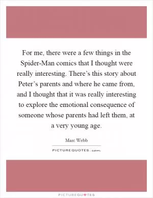 For me, there were a few things in the Spider-Man comics that I thought were really interesting. There’s this story about Peter’s parents and where he came from, and I thought that it was really interesting to explore the emotional consequence of someone whose parents had left them, at a very young age Picture Quote #1