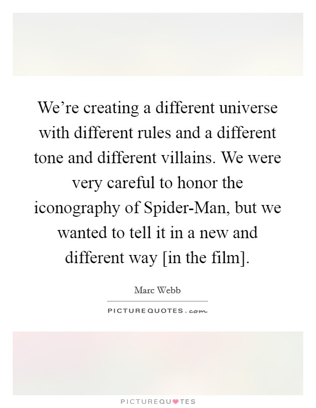 We're creating a different universe with different rules and a different tone and different villains. We were very careful to honor the iconography of Spider-Man, but we wanted to tell it in a new and different way [in the film] Picture Quote #1
