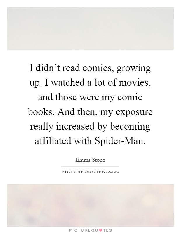 I didn't read comics, growing up. I watched a lot of movies, and those were my comic books. And then, my exposure really increased by becoming affiliated with Spider-Man Picture Quote #1