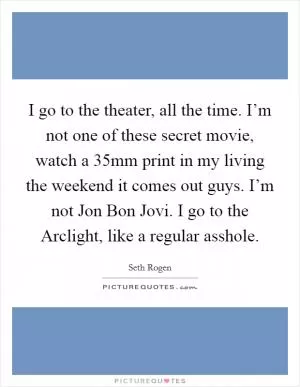 I go to the theater, all the time. I’m not one of these secret movie, watch a 35mm print in my living the weekend it comes out guys. I’m not Jon Bon Jovi. I go to the Arclight, like a regular asshole Picture Quote #1