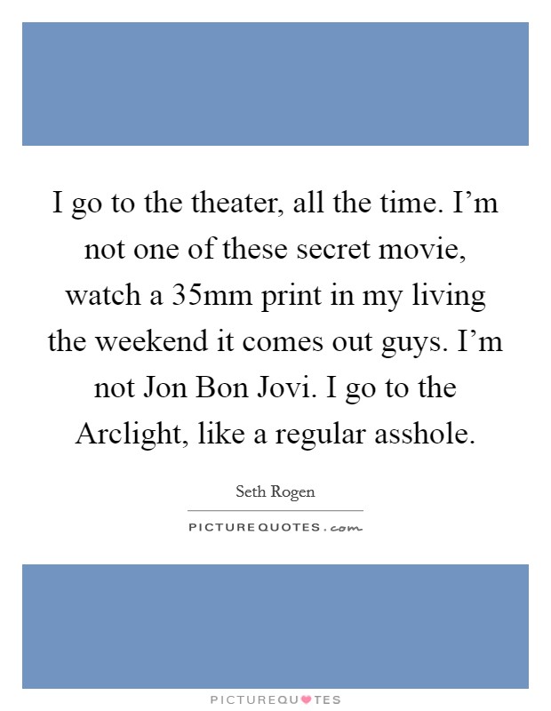 I go to the theater, all the time. I'm not one of these secret movie, watch a 35mm print in my living the weekend it comes out guys. I'm not Jon Bon Jovi. I go to the Arclight, like a regular asshole Picture Quote #1