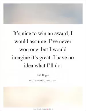 It’s nice to win an award, I would assume. I’ve never won one, but I would imagine it’s great. I have no idea what I’ll do Picture Quote #1