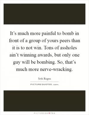 It’s much more painful to bomb in front of a group of yours peers than it is to not win. Tons of assholes ain’t winning awards, but only one guy will be bombing. So, that’s much more nerve-wracking Picture Quote #1