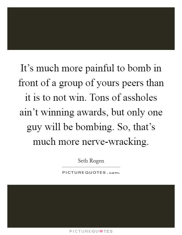 It's much more painful to bomb in front of a group of yours peers than it is to not win. Tons of assholes ain't winning awards, but only one guy will be bombing. So, that's much more nerve-wracking Picture Quote #1