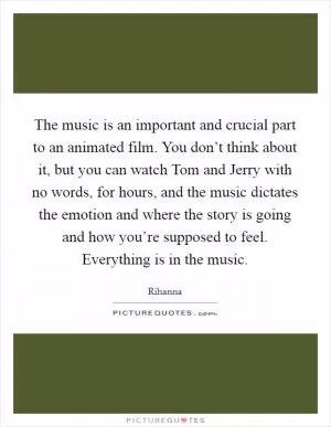 The music is an important and crucial part to an animated film. You don’t think about it, but you can watch Tom and Jerry with no words, for hours, and the music dictates the emotion and where the story is going and how you’re supposed to feel. Everything is in the music Picture Quote #1