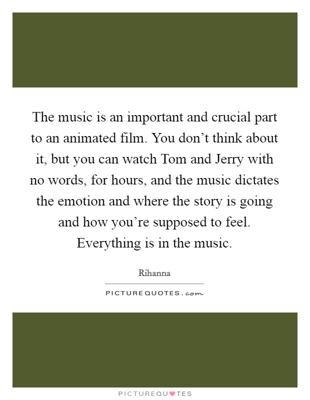 The music is an important and crucial part to an animated film. You don't think about it, but you can watch Tom and Jerry with no words, for hours, and the music dictates the emotion and where the story is going and how you're supposed to feel. Everything is in the music Picture Quote #1
