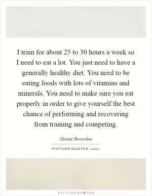 I train for about 25 to 30 hours a week so I need to eat a lot. You just need to have a generally healthy diet. You need to be eating foods with lots of vitamins and minerals. You need to make sure you eat properly in order to give yourself the best chance of performing and recovering from training and competing Picture Quote #1