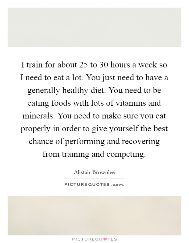 I train for about 25 to 30 hours a week so I need to eat a lot. You just need to have a generally healthy diet. You need to be eating foods with lots of vitamins and minerals. You need to make sure you eat properly in order to give yourself the best chance of performing and recovering from training and competing Picture Quote #1