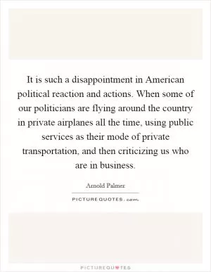 It is such a disappointment in American political reaction and actions. When some of our politicians are flying around the country in private airplanes all the time, using public services as their mode of private transportation, and then criticizing us who are in business Picture Quote #1
