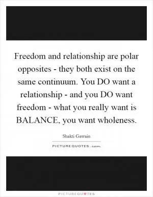 Freedom and relationship are polar opposites - they both exist on the same continuum. You DO want a relationship - and you DO want freedom - what you really want is BALANCE, you want wholeness Picture Quote #1