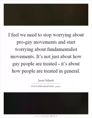 I feel we need to stop worrying about pro-gay movements and start worrying about fundamentalist movements. It’s not just about how gay people are treated - it’s about how people are treated in general Picture Quote #1