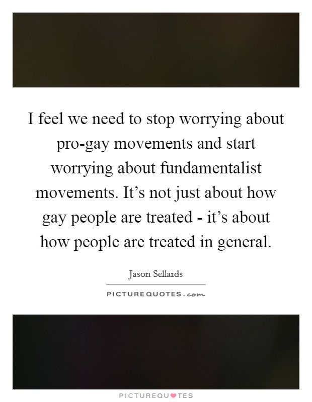 I feel we need to stop worrying about pro-gay movements and start worrying about fundamentalist movements. It's not just about how gay people are treated - it's about how people are treated in general Picture Quote #1