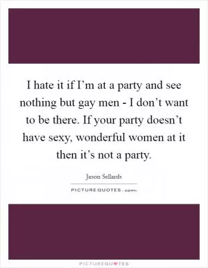 I hate it if I’m at a party and see nothing but gay men - I don’t want to be there. If your party doesn’t have sexy, wonderful women at it then it’s not a party Picture Quote #1