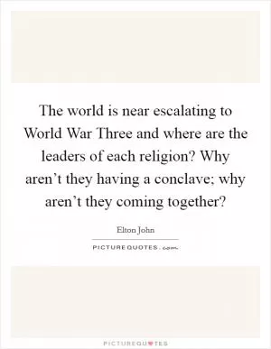 The world is near escalating to World War Three and where are the leaders of each religion? Why aren’t they having a conclave; why aren’t they coming together? Picture Quote #1