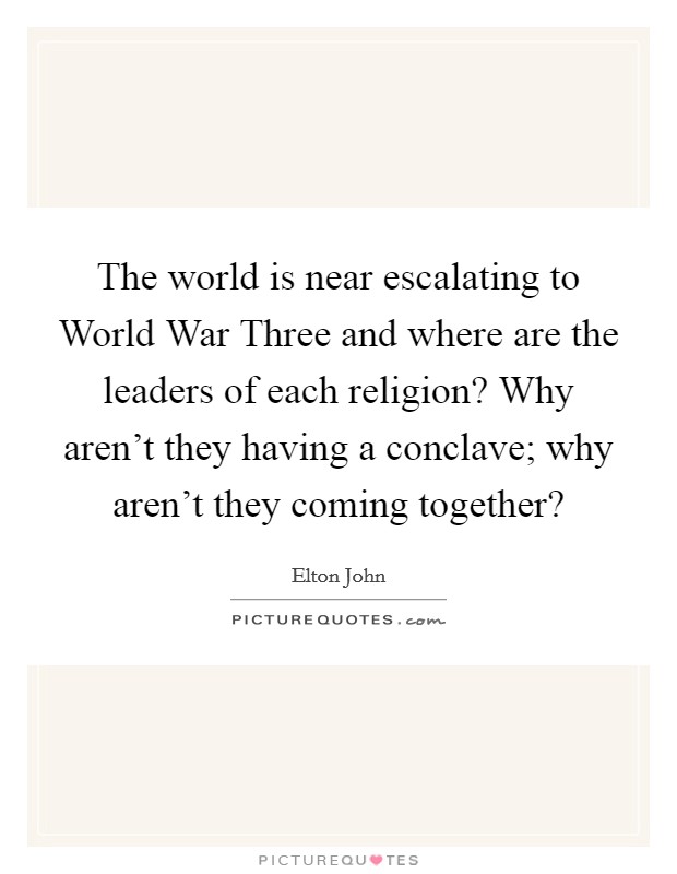 The world is near escalating to World War Three and where are the leaders of each religion? Why aren't they having a conclave; why aren't they coming together? Picture Quote #1