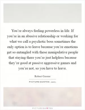You’re always feeling powerless in life. If you’re in an abusive relationship or working for what we call a psychotic boss sometimes the only option is to leave because you’re emotions get so entangled with these manipulative people that staying there you’re just helpless because they’re good at passive aggressive games and you’re not, so you have to leave Picture Quote #1