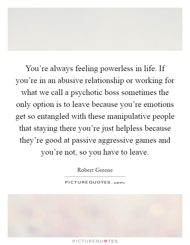 You're always feeling powerless in life. If you're in an abusive relationship or working for what we call a psychotic boss sometimes the only option is to leave because you're emotions get so entangled with these manipulative people that staying there you're just helpless because they're good at passive aggressive games and you're not, so you have to leave Picture Quote #1