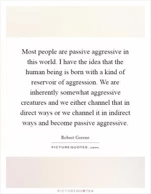 Most people are passive aggressive in this world. I have the idea that the human being is born with a kind of reservoir of aggression. We are inherently somewhat aggressive creatures and we either channel that in direct ways or we channel it in indirect ways and become passive aggressive Picture Quote #1