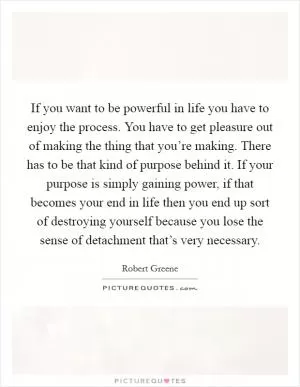 If you want to be powerful in life you have to enjoy the process. You have to get pleasure out of making the thing that you’re making. There has to be that kind of purpose behind it. If your purpose is simply gaining power, if that becomes your end in life then you end up sort of destroying yourself because you lose the sense of detachment that’s very necessary Picture Quote #1