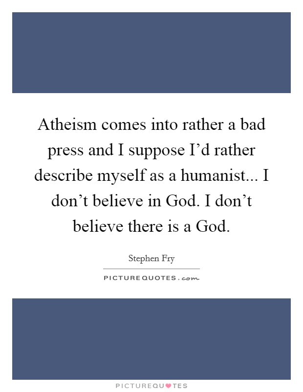 Atheism comes into rather a bad press and I suppose I'd rather describe myself as a humanist... I don't believe in God. I don't believe there is a God Picture Quote #1
