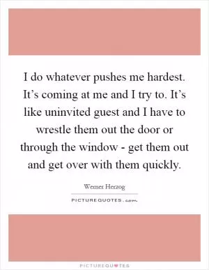I do whatever pushes me hardest. It’s coming at me and I try to. It’s like uninvited guest and I have to wrestle them out the door or through the window - get them out and get over with them quickly Picture Quote #1