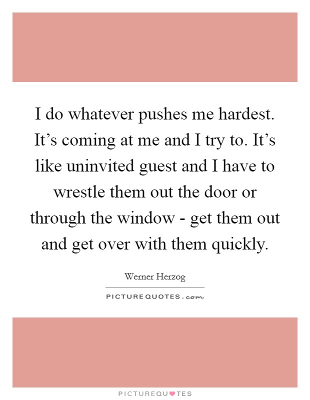 I do whatever pushes me hardest. It's coming at me and I try to. It's like uninvited guest and I have to wrestle them out the door or through the window - get them out and get over with them quickly Picture Quote #1