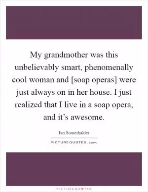 My grandmother was this unbelievably smart, phenomenally cool woman and [soap operas] were just always on in her house. I just realized that I live in a soap opera, and it’s awesome Picture Quote #1