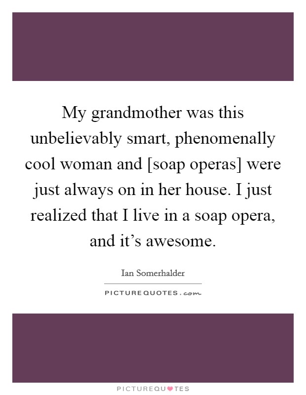 My grandmother was this unbelievably smart, phenomenally cool woman and [soap operas] were just always on in her house. I just realized that I live in a soap opera, and it's awesome Picture Quote #1