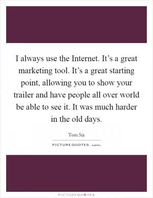 I always use the Internet. It’s a great marketing tool. It’s a great starting point, allowing you to show your trailer and have people all over world be able to see it. It was much harder in the old days Picture Quote #1