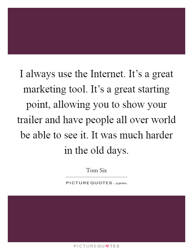 I always use the Internet. It's a great marketing tool. It's a great starting point, allowing you to show your trailer and have people all over world be able to see it. It was much harder in the old days Picture Quote #1