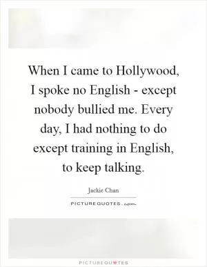 When I came to Hollywood, I spoke no English - except nobody bullied me. Every day, I had nothing to do except training in English, to keep talking Picture Quote #1