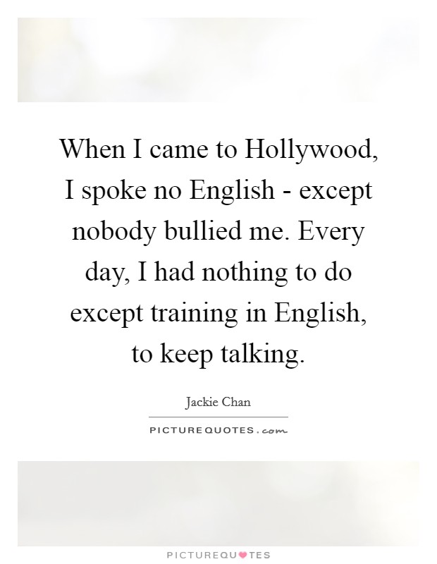 When I came to Hollywood, I spoke no English - except nobody bullied me. Every day, I had nothing to do except training in English, to keep talking Picture Quote #1