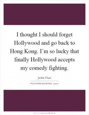 I thought I should forget Hollywood and go back to Hong Kong. I’m so lucky that finally Hollywood accepts my comedy fighting Picture Quote #1