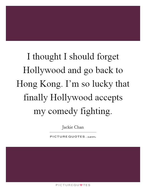 I thought I should forget Hollywood and go back to Hong Kong. I'm so lucky that finally Hollywood accepts my comedy fighting Picture Quote #1