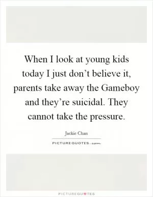 When I look at young kids today I just don’t believe it, parents take away the Gameboy and they’re suicidal. They cannot take the pressure Picture Quote #1