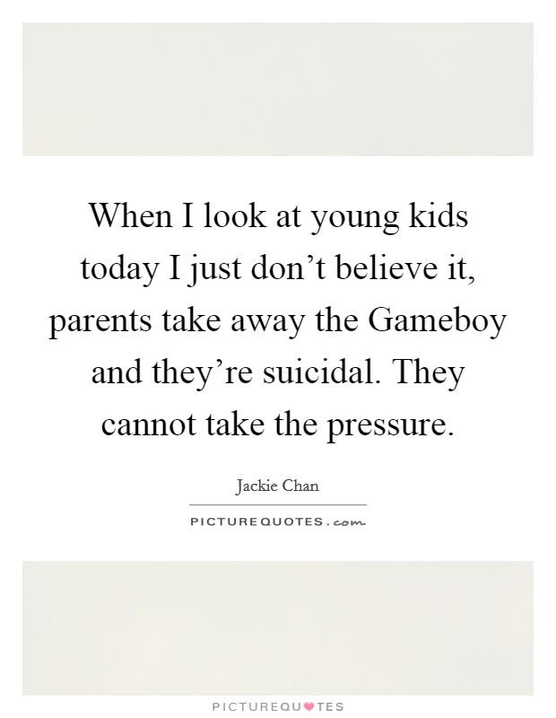 When I look at young kids today I just don't believe it, parents take away the Gameboy and they're suicidal. They cannot take the pressure Picture Quote #1