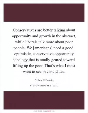 Conservatives are better talking about opportunity and growth in the abstract, while liberals talk more about poor people. We [americans] need a good, optimistic, conservative opportunity ideology that is totally geared toward lifting up the poor. That’s what I most want to see in candidates Picture Quote #1