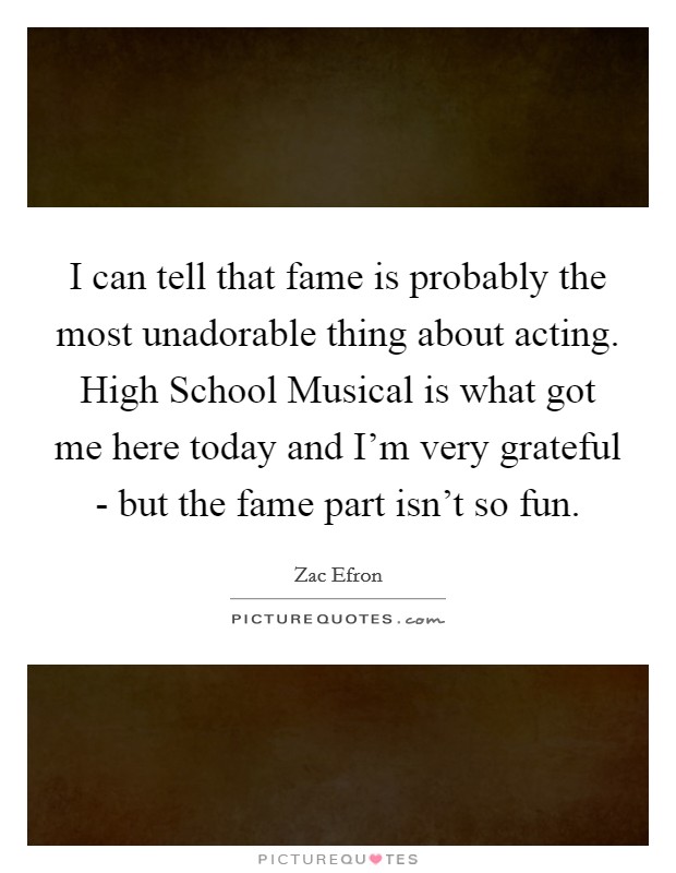 I can tell that fame is probably the most unadorable thing about acting. High School Musical is what got me here today and I'm very grateful - but the fame part isn't so fun Picture Quote #1