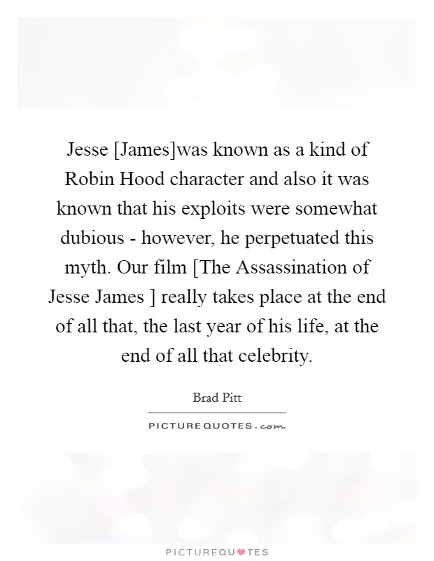 Jesse [James]was known as a kind of Robin Hood character and also it was known that his exploits were somewhat dubious - however, he perpetuated this myth. Our film [The Assassination of Jesse James ] really takes place at the end of all that, the last year of his life, at the end of all that celebrity Picture Quote #1